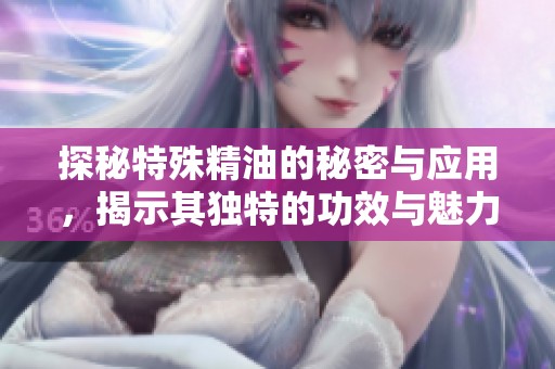 探秘特殊精油的秘密与应用，揭示其独特的功效与魅力