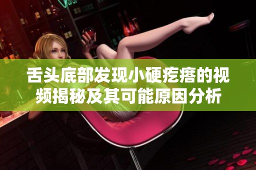 舌头底部发现小硬疙瘩的视频揭秘及其可能原因分析