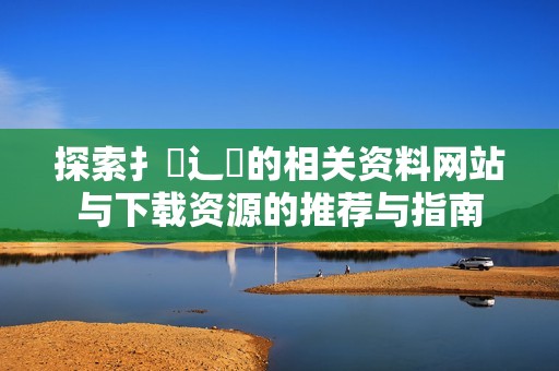 探索扌喿辶畐的相关资料网站与下载资源的推荐与指南