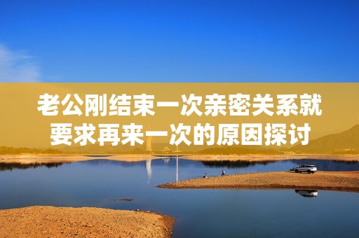 老公刚结束一次亲密关系就要求再来一次的原因探讨