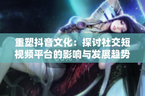 重塑抖音文化：探讨社交短视频平台的影响与发展趋势