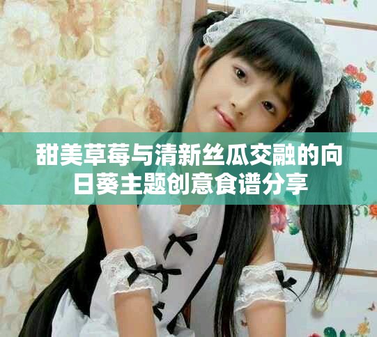 甜美草莓与清新丝瓜交融的向日葵主题创意食谱分享