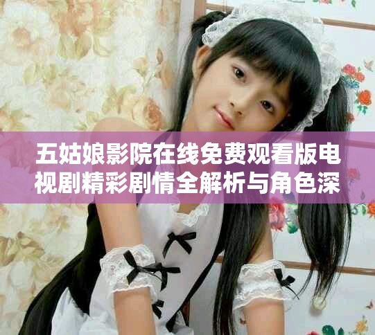 五姑娘影院在线免费观看版电视剧精彩剧情全解析与角色深度剖析