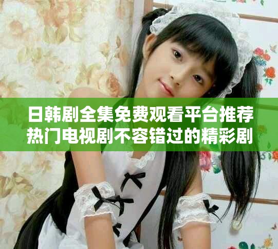 日韩剧全集免费观看平台推荐热门电视剧不容错过的精彩剧集