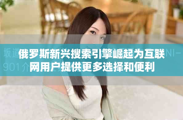 俄罗斯新兴搜索引擎崛起为互联网用户提供更多选择和便利