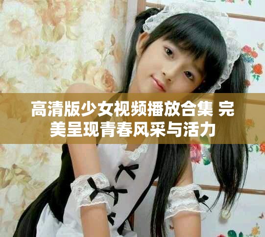 高清版少女视频播放合集 完美呈现青春风采与活力