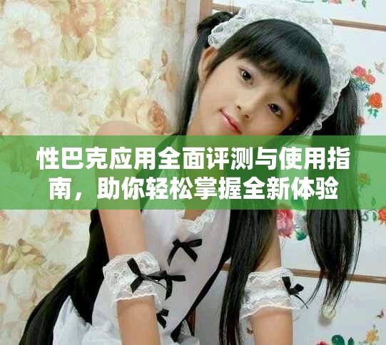 性巴克应用全面评测与使用指南，助你轻松掌握全新体验