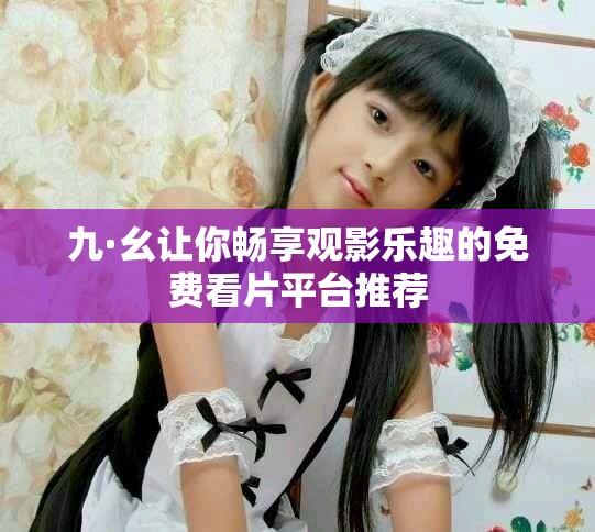 九·幺让你畅享观影乐趣的免费看片平台推荐