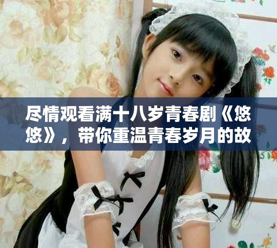 尽情观看满十八岁青春剧《悠悠》，带你重温青春岁月的故事