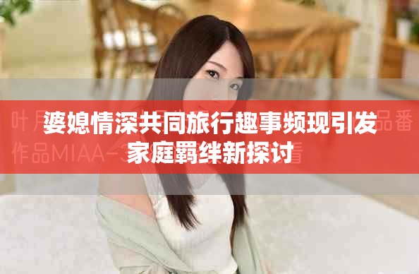 婆媳情深共同旅行趣事频现引发家庭羁绊新探讨
