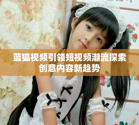 蓝狐视频引领短视频潮流探索创意内容新趋势
