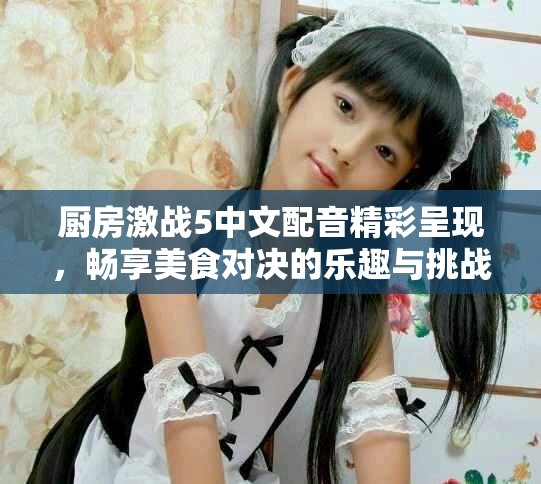 厨房激战5中文配音精彩呈现，畅享美食对决的乐趣与挑战