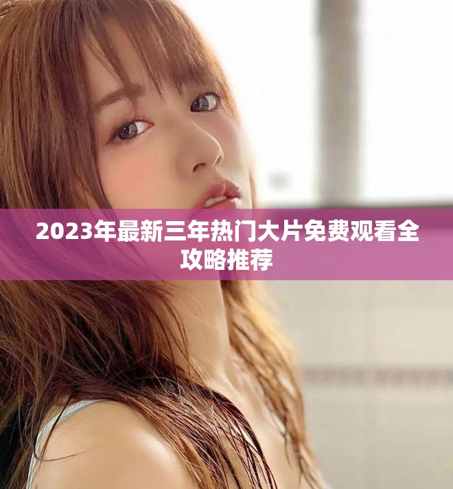 2023年最新三年热门大片免费观看全攻略推荐