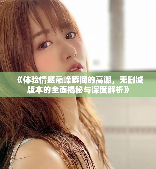 《体验情感巅峰瞬间的高潮，无删减版本的全面揭秘与深度解析》