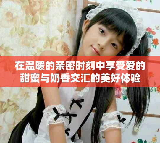 在温暖的亲密时刻中享受爱的甜蜜与奶香交汇的美好体验