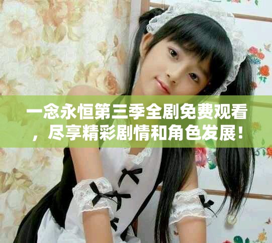 一念永恒第三季全剧免费观看，尽享精彩剧情和角色发展！