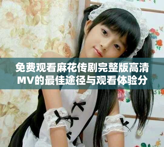 免费观看麻花传剧完整版高清MV的最佳途径与观看体验分享