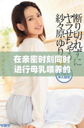 在亲密时刻同时进行母乳喂养的独特体验分享