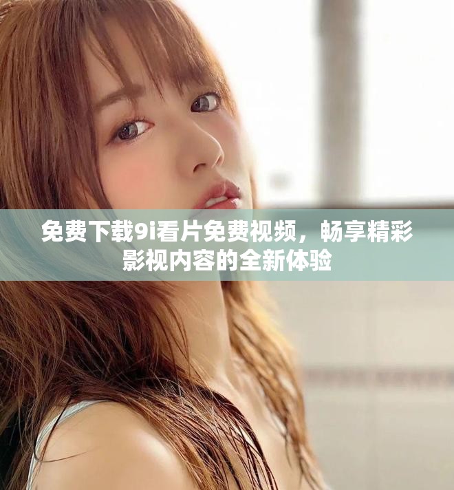 免费下载9i看片免费视频，畅享精彩影视内容的全新体验