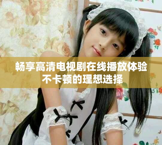 畅享高清电视剧在线播放体验 不卡顿的理想选择