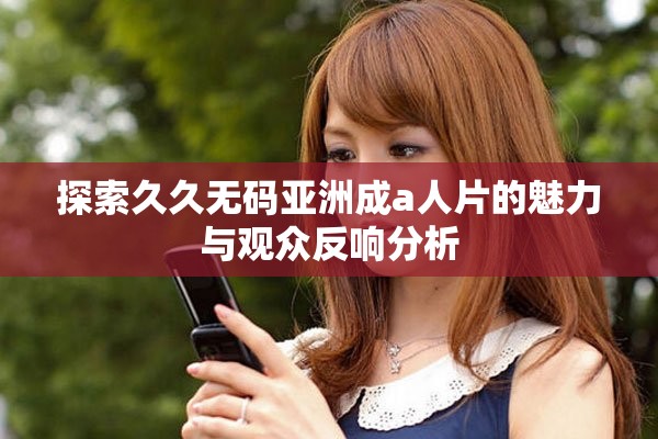 探索久久无码亚洲成a人片的魅力与观众反响分析