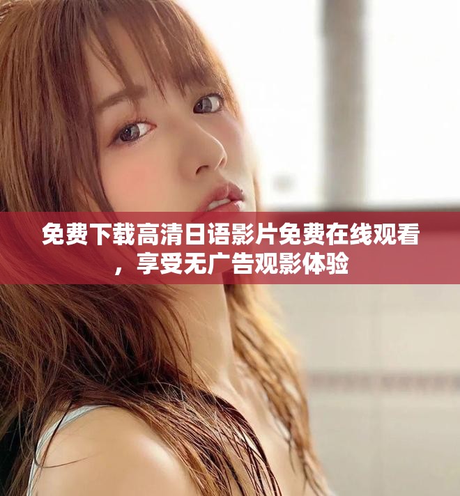 免费下载高清日语影片免费在线观看，享受无广告观影体验