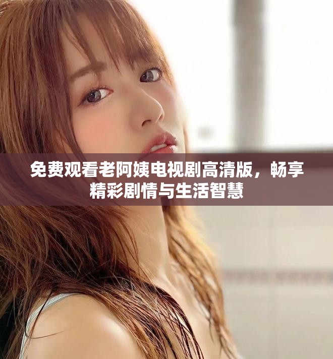 免费观看老阿姨电视剧高清版，畅享精彩剧情与生活智慧