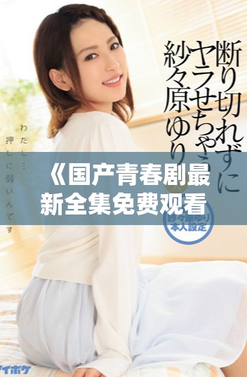 《国产青春剧最新全集免费观看，少女情感故事引发共鸣》