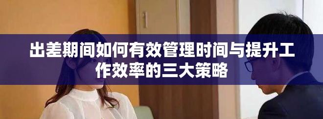 出差期间如何有效管理时间与提升工作效率的三大策略