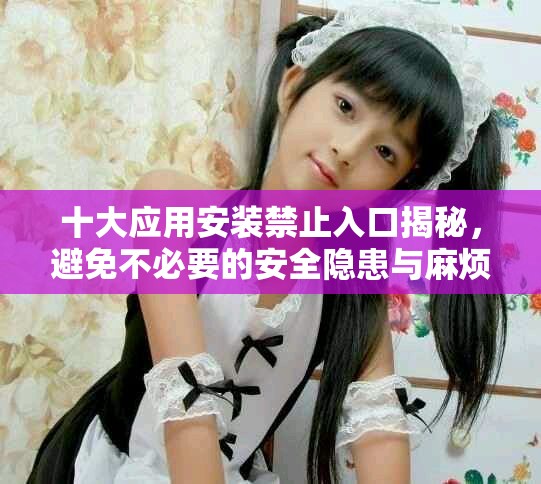 十大应用安装禁止入口揭秘，避免不必要的安全隐患与麻烦