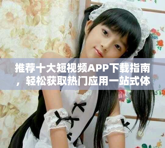 推荐十大短视频APP下载指南，轻松获取热门应用一站式体验