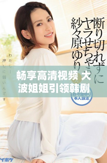 畅享高清视频 大波姐姐引领韩剧大全免费观看新体验
