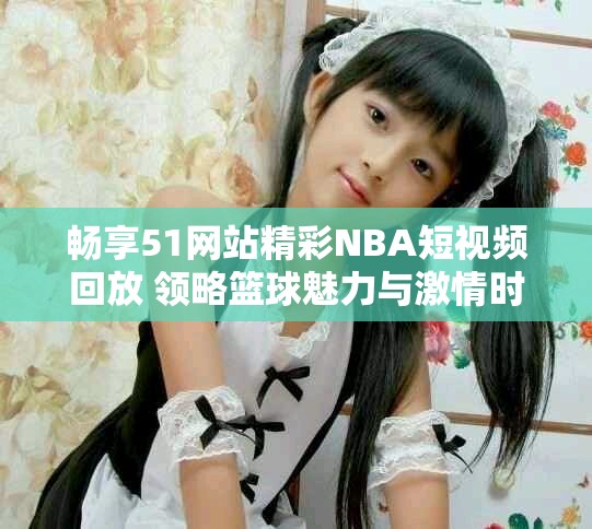 畅享51网站精彩NBA短视频回放 领略篮球魅力与激情时刻