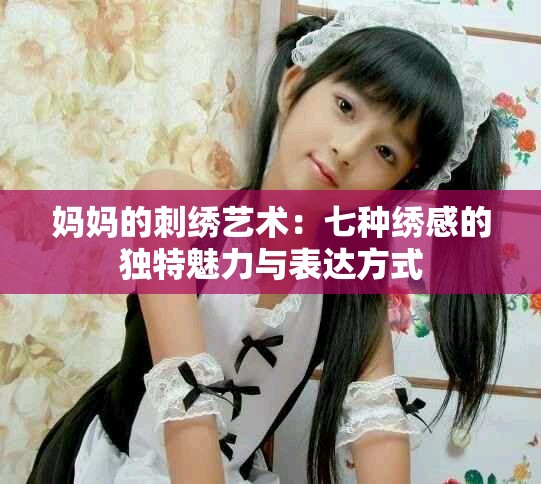 妈妈的刺绣艺术：七种绣感的独特魅力与表达方式