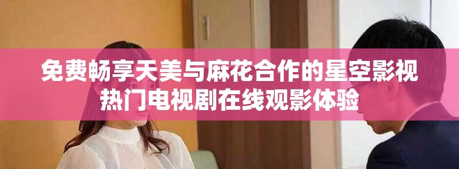 免费畅享天美与麻花合作的星空影视热门电视剧在线观影体验