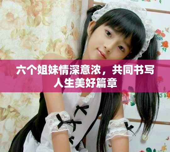 六个姐妹情深意浓，共同书写人生美好篇章