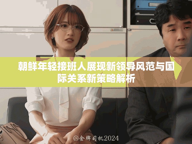 朝鲜年轻接班人展现新领导风范与国际关系新策略解析