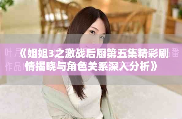 《姐姐3之激战后厨第五集精彩剧情揭晓与角色关系深入分析》