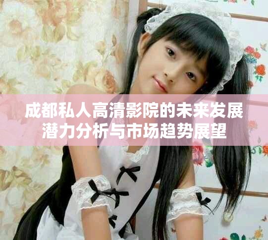 成都私人高清影院的未来发展潜力分析与市场趋势展望
