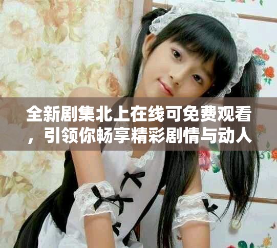 全新剧集北上在线可免费观看，引领你畅享精彩剧情与动人故事