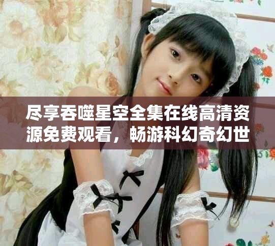尽享吞噬星空全集在线高清资源免费观看，畅游科幻奇幻世界
