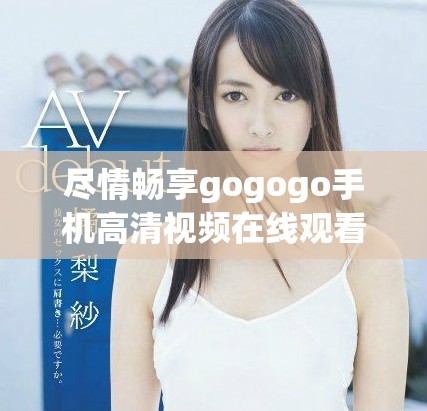 尽情畅享gogogo手机高清视频在线观看的绝佳体验与乐趣