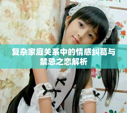 复杂家庭关系中的情感纠葛与禁忌之恋解析