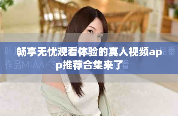 畅享无忧观看体验的真人视频app推荐合集来了