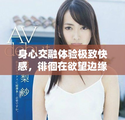 身心交融体验极致快感，徘徊在欲望边缘的情感之旅
