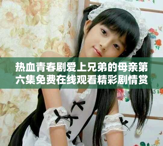 热血青春剧爱上兄弟的母亲第六集免费在线观看精彩剧情赏析