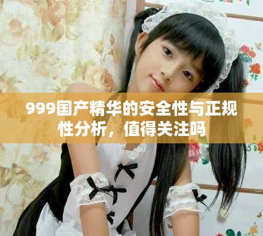 999国产精华的安全性与正规性分析，值得关注吗
