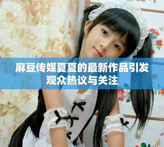 麻豆传媒夏夏的最新作品引发观众热议与关注