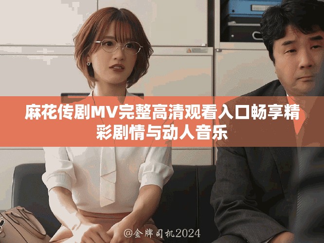 麻花传剧MV完整高清观看入口畅享精彩剧情与动人音乐
