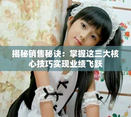揭秘销售秘诀：掌握这三大核心技巧实现业绩飞跃
